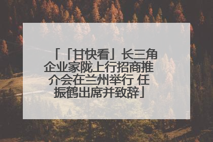 「甘快看」长三角企业家陇上行招商推介会在兰州举行 任振鹤出席并致辞