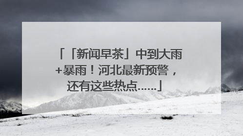 「新闻早茶」中到大雨+暴雨！河北最新预警，还有这些热点……
