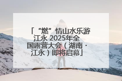 “燃”情山水乐游江永 2025年全国露营大会（湖南・江永）即将启幕