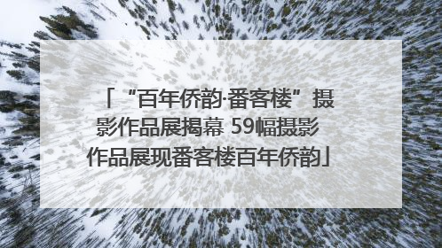 “百年侨韵·番客楼”摄影作品展揭幕 59幅摄影作品展现番客楼百年侨韵
