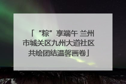 “粽”享端午 兰州市城关区九州大道社区共绘团结温馨画卷
