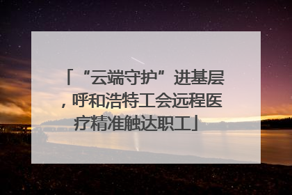 “云端守护”进基层，呼和浩特工会远程医疗精准触达职工