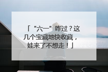 “六一”咋过？这几个宝藏地快收藏，娃来了不想走！