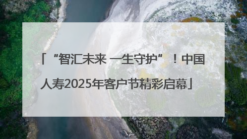 “智汇未来 一生守护”！中国人寿2025年客户节精彩启幕