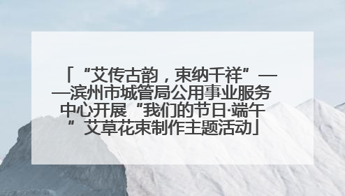 “艾传古韵，束纳千祥”——滨州市城管局公用事业服务中心开展“我们的节日·端午”艾草花束制作主题活动