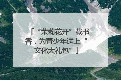 “茉莉花开”载书香，为青少年送上“文化大礼包”