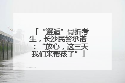 “邂逅”骨折考生，长沙民警承诺：“放心，这三天我们来帮孩子”