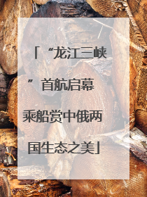 “龙江三峡”首航启幕 乘船赏中俄两国生态之美