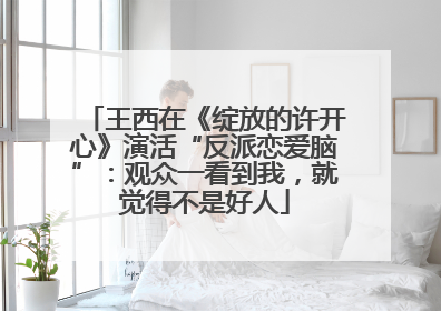 王西在《绽放的许开心》演活“反派恋爱脑”：观众一看到我，就觉得不是好人