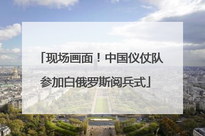 现场画面！中国仪仗队参加白俄罗斯阅兵式