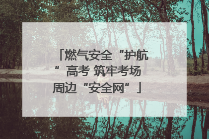燃气安全“护航”高考 筑牢考场周边“安全网”