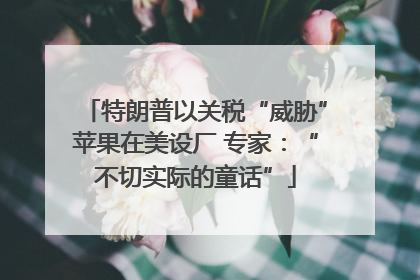 特朗普以关税“威胁”苹果在美设厂 专家：“不切实际的童话”
