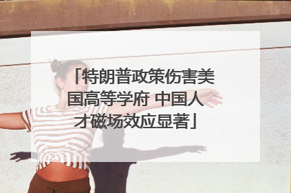 特朗普政策伤害美国高等学府 中国人才磁场效应显著