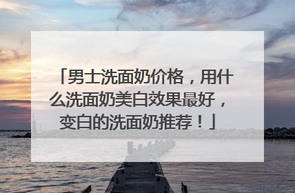 男士洗面奶价格，用什么洗面奶美白效果最好，变白的洗面奶推荐！