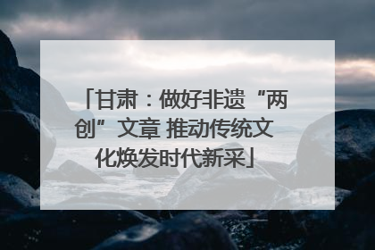 甘肃：做好非遗“两创”文章 推动传统文化焕发时代新采