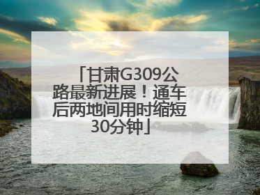 甘肃G309公路最新进展！通车后两地间用时缩短30分钟
