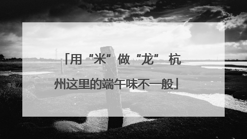 用“米”做“龙” 杭州这里的端午味不一般