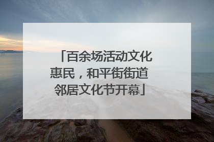 百余场活动文化惠民，和平街街道邻居文化节开幕