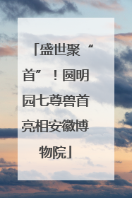 盛世聚“首”！圆明园七尊兽首亮相安徽博物院