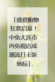盛夏购物狂欢启幕！中免大连市内免税店成潮流打卡新地标