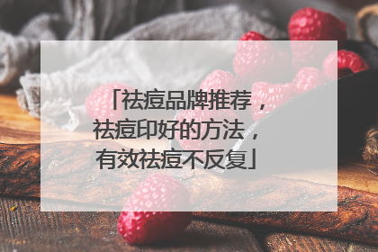 祛痘品牌推荐，祛痘印好的方法，有效祛痘不反复