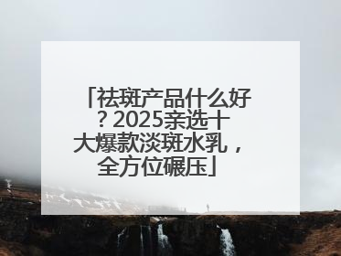 祛斑产品什么好？2025亲选十大爆款淡斑水乳，全方位碾压