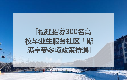 福建招募300名高校毕业生服务社区！期满享受多项政策待遇