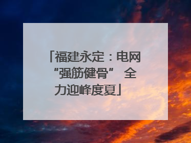 福建永定：电网“强筋健骨” 全力迎峰度夏