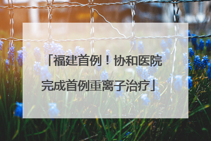 福建首例！协和医院完成首例重离子治疗