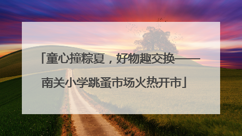 童心撞粽夏，好物趣交换——南关小学跳蚤市场火热开市