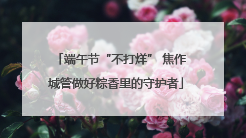 端午节“不打烊” 焦作城管做好粽香里的守护者