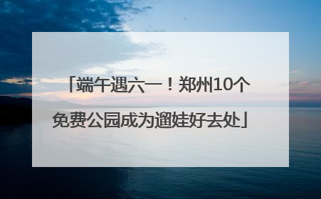 端午遇六一！郑州10个免费公园成为遛娃好去处