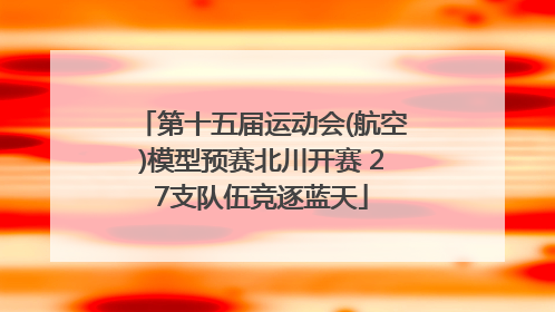 第十五届运动会(航空)模型预赛北川开赛 27支队伍竞逐蓝天