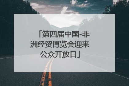 第四届中国-非洲经贸博览会迎来公众开放日