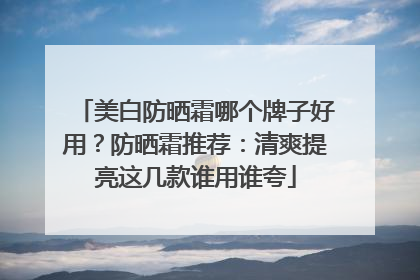 美白防晒霜哪个牌子好用？防晒霜推荐：清爽提亮这几款谁用谁夸