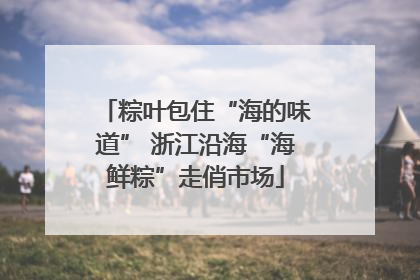 粽叶包住“海的味道” 浙江沿海“海鲜粽”走俏市场