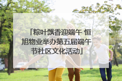 粽叶飘香迎端午 恒旭物业举办第五届端午节社区文化活动