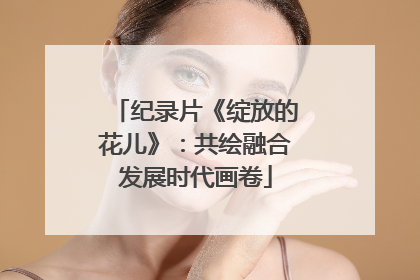 纪录片《绽放的花儿》：共绘融合发展时代画卷