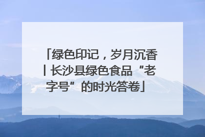 绿色印记，岁月沉香丨长沙县绿色食品“老字号”的时光答卷