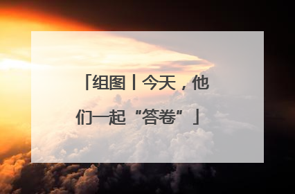 组图丨今天，他们一起“答卷”