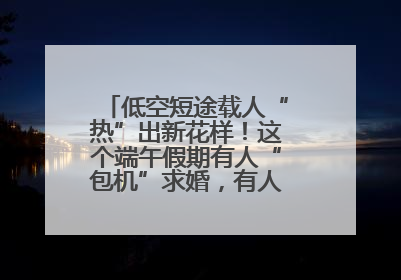 低空短途载人“热”出新花样！这个端午假期有人“包机”求婚，有人空中看龙舟赛