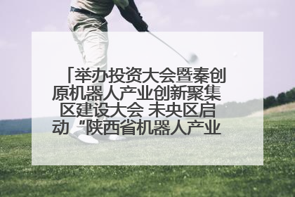 举办投资大会暨秦创原机器人产业创新聚集区建设大会 未央区启动“陕西省机器人产业聚集区”建设