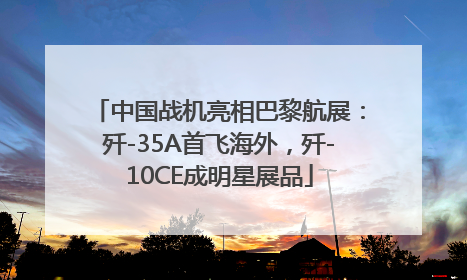 中国战机亮相巴黎航展：歼-35A首飞海外，歼-10CE成明星展品