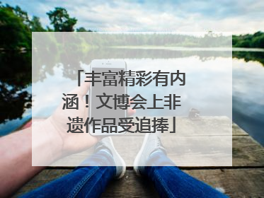 丰富精彩有内涵！文博会上非遗作品受追捧