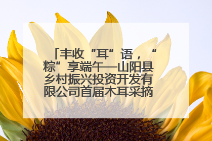 丰收“耳”语，“粽”享端午—山阳县乡村振兴投资开发有限公司首届木耳采摘活动盛大启幕