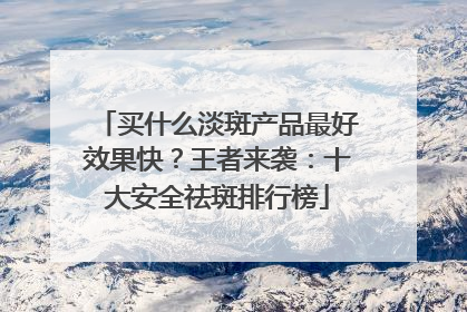 买什么淡斑产品最好效果快？王者来袭：十大安全祛斑排行榜