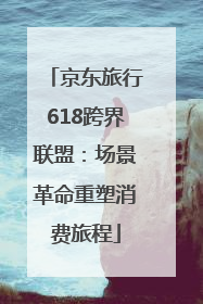 京东旅行618跨界联盟：场景革命重塑消费旅程