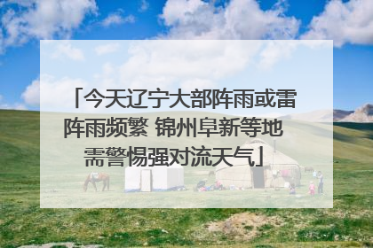 今天辽宁大部阵雨或雷阵雨频繁 锦州阜新等地需警惕强对流天气