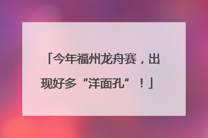 今年福州龙舟赛，出现好多“洋面孔”！