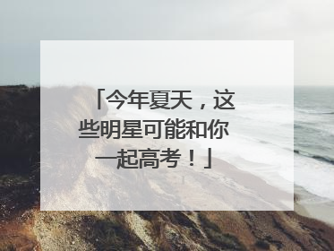 今年夏天，这些明星可能和你一起高考！